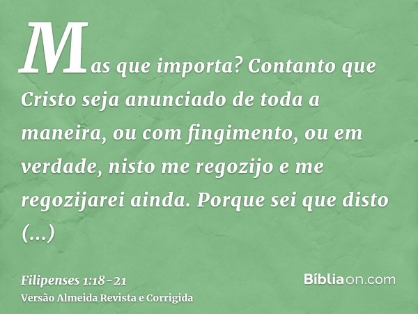 Mas que importa? Contanto que Cristo seja anunciado de toda a maneira, ou com fingimento, ou em verdade, nisto me regozijo e me regozijarei ainda.Porque sei que