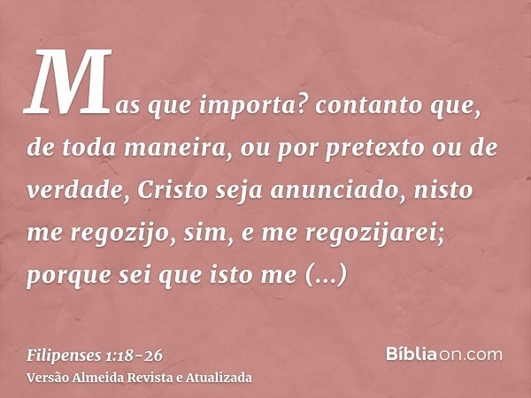 Mas que importa? contanto que, de toda maneira, ou por pretexto ou de verdade, Cristo seja anunciado, nisto me regozijo, sim, e me regozijarei;porque sei que is