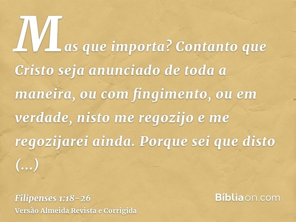 Mas que importa? Contanto que Cristo seja anunciado de toda a maneira, ou com fingimento, ou em verdade, nisto me regozijo e me regozijarei ainda.Porque sei que