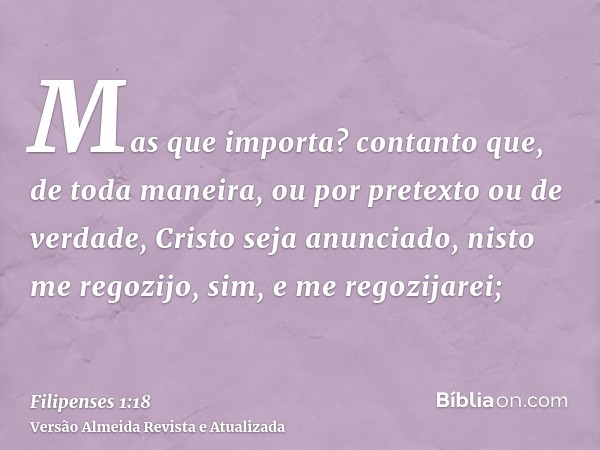 Mas que importa? contanto que, de toda maneira, ou por pretexto ou de verdade, Cristo seja anunciado, nisto me regozijo, sim, e me regozijarei;