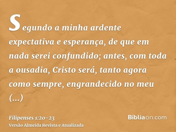 segundo a minha ardente expectativa e esperança, de que em nada serei confundido; antes, com toda a ousadia, Cristo será, tanto agora como sempre, engrandecido