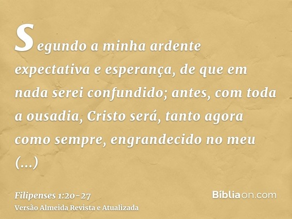 segundo a minha ardente expectativa e esperança, de que em nada serei confundido; antes, com toda a ousadia, Cristo será, tanto agora como sempre, engrandecido 