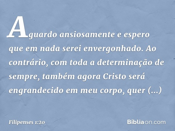 Aguardo ansiosamente e espero que em nada serei envergonhado. Ao contrário, com toda a determinação de sempre, também agora Cristo será engrandecido em meu corp