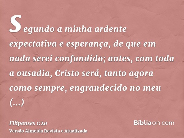 segundo a minha ardente expectativa e esperança, de que em nada serei confundido; antes, com toda a ousadia, Cristo será, tanto agora como sempre, engrandecido 