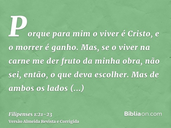 Porque para mim o viver é Cristo, e o morrer é ganho.Mas, se o viver na carne me der fruto da minha obra, não sei, então, o que deva escolher.Mas de ambos os la