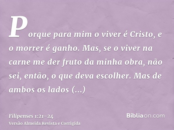 Porque para mim o viver é Cristo, e o morrer é ganho.Mas, se o viver na carne me der fruto da minha obra, não sei, então, o que deva escolher.Mas de ambos os la