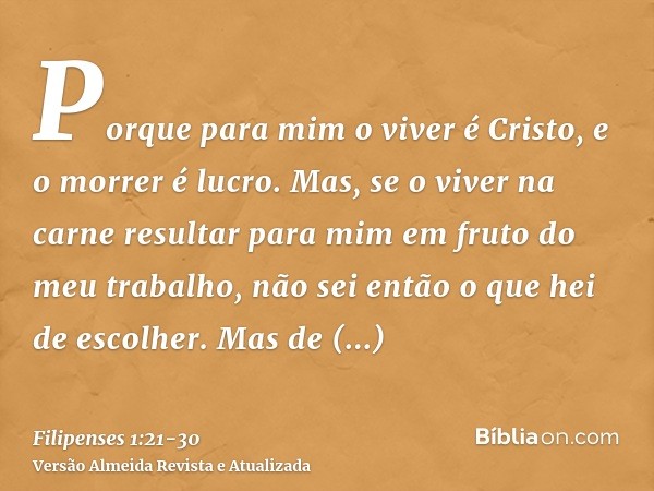 Porque para mim o viver é Cristo, e o morrer é lucro.Mas, se o viver na carne resultar para mim em fruto do meu trabalho, não sei então o que hei de escolher.Ma