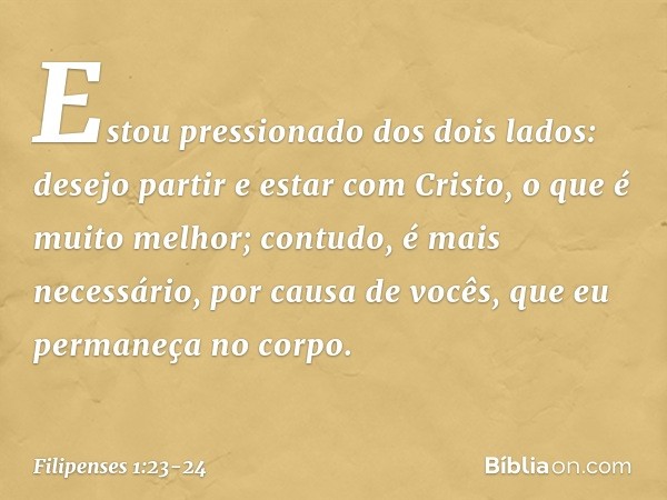 Estou pressionado dos dois lados: desejo partir e estar com Cristo, o que é muito melhor; contudo, é mais necessário, por causa de vocês, que eu permaneça no co