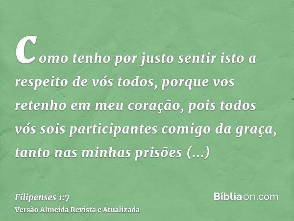 como tenho por justo sentir isto a respeito de vós todos, porque vos retenho em meu coração, pois todos vós sois participantes comigo da graça, tanto nas minhas