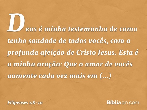 Deus é minha testemunha de como tenho saudade de todos vocês, com a profunda afeição de Cristo Jesus. Esta é a minha oração: Que o amor de vocês aumente cada ve