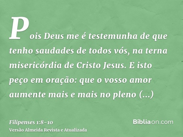 Pois Deus me é testemunha de que tenho saudades de todos vós, na terna misericórdia de Cristo Jesus.E isto peço em oração: que o vosso amor aumente mais e mais