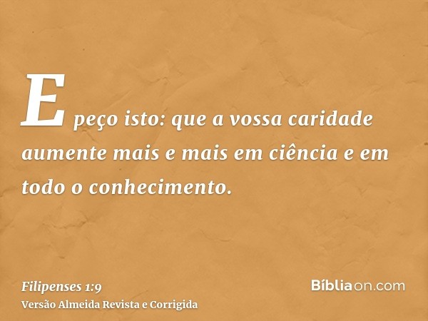 E peço isto: que a vossa caridade aumente mais e mais em ciência e em todo o conhecimento.