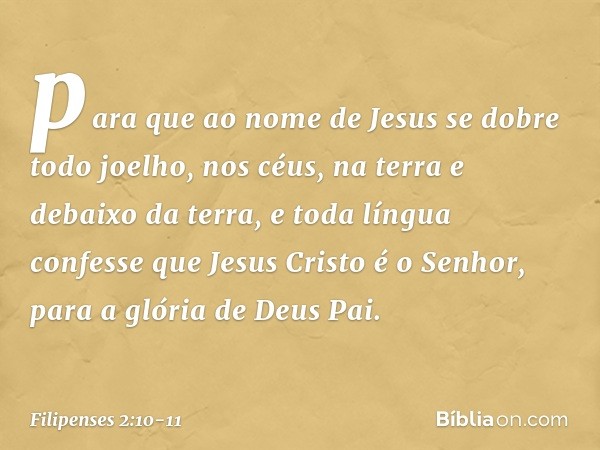 para que ao nome de Jesus
se dobre todo joelho,
nos céus, na terra
e debaixo da terra, e toda língua confesse que Jesus Cristo é o Senhor,
para a glória de Deus