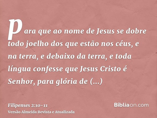 para que ao nome de Jesus se dobre todo joelho dos que estão nos céus, e na terra, e debaixo da terra,e toda língua confesse que Jesus Cristo é Senhor, para gló