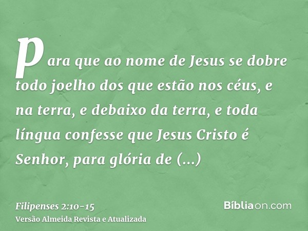 para que ao nome de Jesus se dobre todo joelho dos que estão nos céus, e na terra, e debaixo da terra,e toda língua confesse que Jesus Cristo é Senhor, para gló