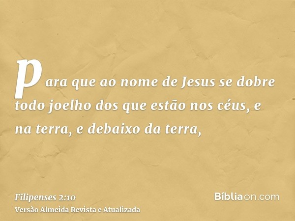 para que ao nome de Jesus se dobre todo joelho dos que estão nos céus, e na terra, e debaixo da terra,