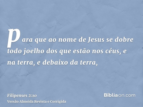 para que ao nome de Jesus se dobre todo joelho dos que estão nos céus, e na terra, e debaixo da terra,