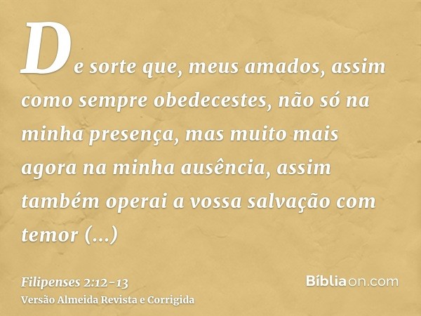 De sorte que, meus amados, assim como sempre obedecestes, não só na minha presença, mas muito mais agora na minha ausência, assim também operai a vossa salvação