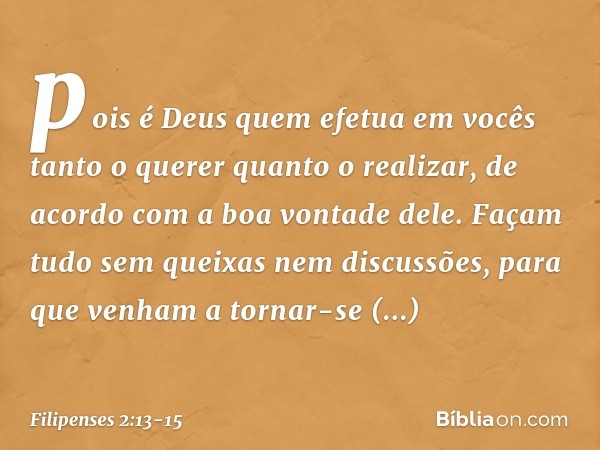 pois é Deus quem efetua em vocês tanto o querer quanto o realizar, de acordo com a boa vontade dele. Façam tudo sem queixas nem discussões, para que venham a to