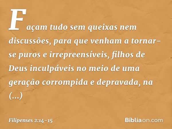 Façam tudo sem queixas nem discussões, para que venham a tornar-se puros e irrepreensíveis, filhos de Deus inculpáveis no meio de uma geração corrompida e depra