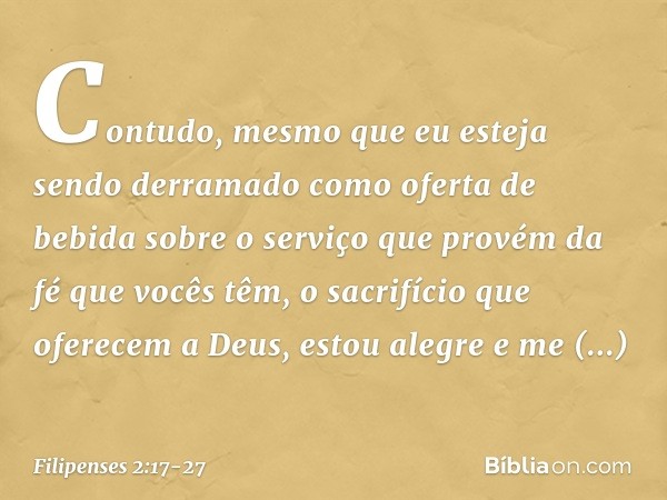 Contudo, mesmo que eu esteja sendo derramado como oferta de bebida sobre o serviço que provém da fé que vocês têm, o sacrifício que oferecem a Deus, estou alegr