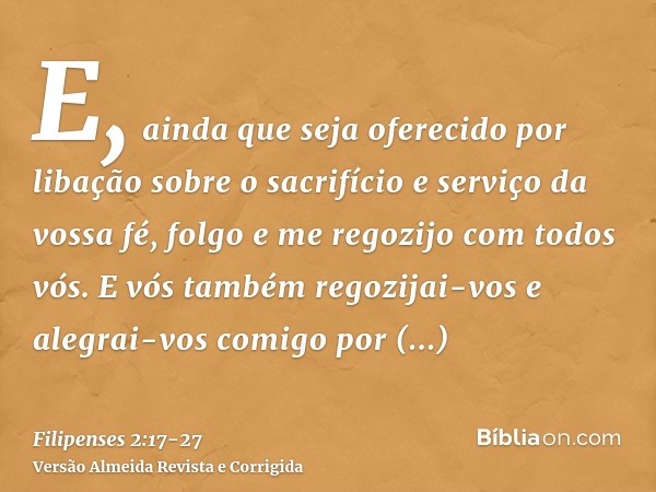 E, ainda que seja oferecido por libação sobre o sacrifício e serviço da vossa fé, folgo e me regozijo com todos vós.E vós também regozijai-vos e alegrai-vos com