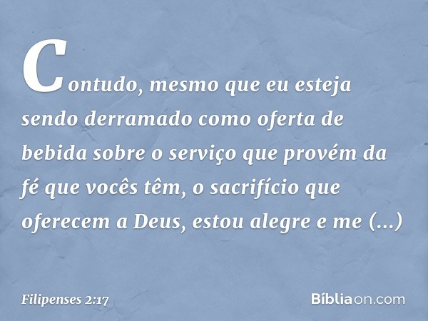 Contudo, mesmo que eu esteja sendo derramado como oferta de bebida sobre o serviço que provém da fé que vocês têm, o sacrifício que oferecem a Deus, estou alegr