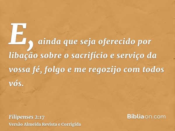 E, ainda que seja oferecido por libação sobre o sacrifício e serviço da vossa fé, folgo e me regozijo com todos vós.
