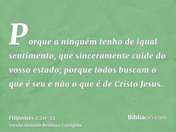 Porque a ninguém tenho de igual sentimento, que sinceramente cuide do vosso estado;porque todos buscam o que é seu e não o que é de Cristo Jesus.