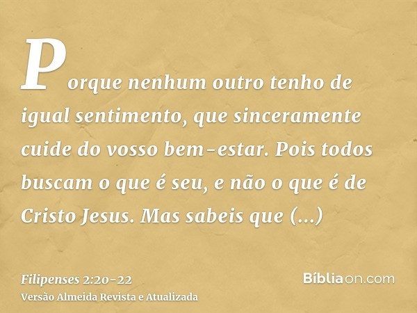 Porque nenhum outro tenho de igual sentimento, que sinceramente cuide do vosso bem-estar.Pois todos buscam o que é seu, e não o que é de Cristo Jesus.Mas sabeis