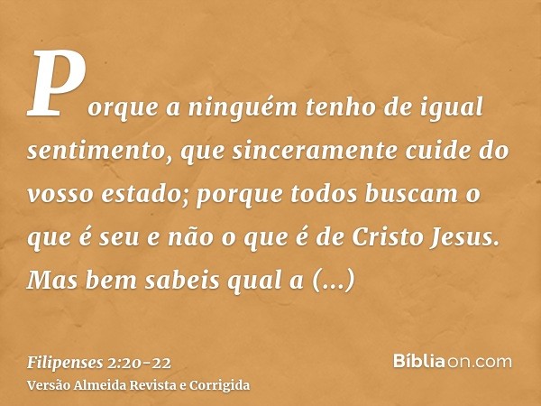 Porque a ninguém tenho de igual sentimento, que sinceramente cuide do vosso estado;porque todos buscam o que é seu e não o que é de Cristo Jesus.Mas bem sabeis 