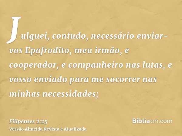 Julguei, contudo, necessário enviar-vos Epafrodito, meu irmão, e cooperador, e companheiro nas lutas, e vosso enviado para me socorrer nas minhas necessidades;