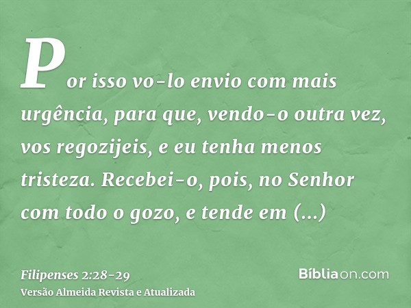 Por isso vo-lo envio com mais urgência, para que, vendo-o outra vez, vos regozijeis, e eu tenha menos tristeza.Recebei-o, pois, no Senhor com todo o gozo, e ten