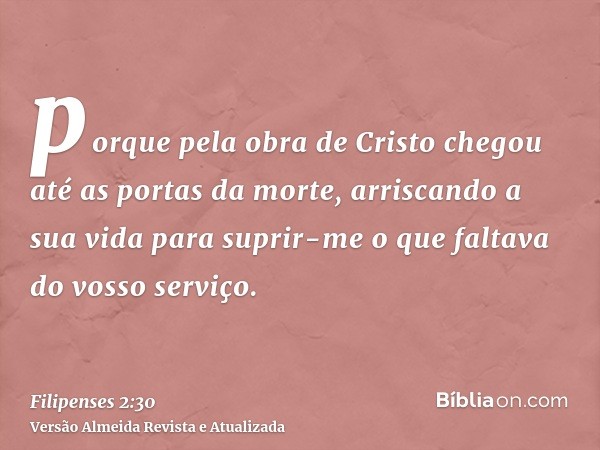 porque pela obra de Cristo chegou até as portas da morte, arriscando a sua vida para suprir-me o que faltava do vosso serviço.