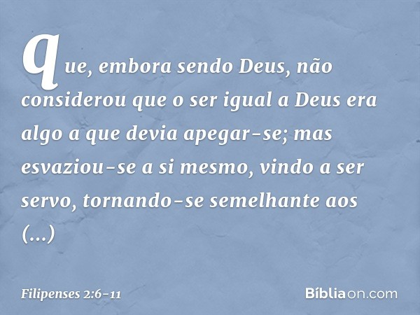 que, embora sendo Deus,
não considerou
que o ser igual a Deus
era algo a que devia apegar-se; mas esvaziou-se a si mesmo,
vindo a ser servo,
tornando-se semelha