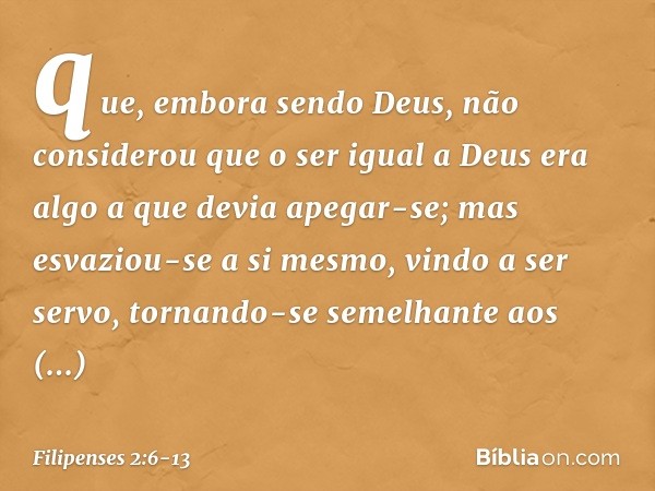 que, embora sendo Deus,
não considerou
que o ser igual a Deus
era algo a que devia apegar-se; mas esvaziou-se a si mesmo,
vindo a ser servo,
tornando-se semelha