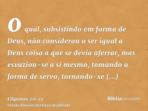 o qual, subsistindo em forma de Deus, não considerou o ser igual a Deus coisa a que se devia aferrar,mas esvaziou-se a si mesmo, tomando a forma de servo, torna