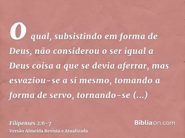 o qual, subsistindo em forma de Deus, não considerou o ser igual a Deus coisa a que se devia aferrar,mas esvaziou-se a si mesmo, tomando a forma de servo, torna