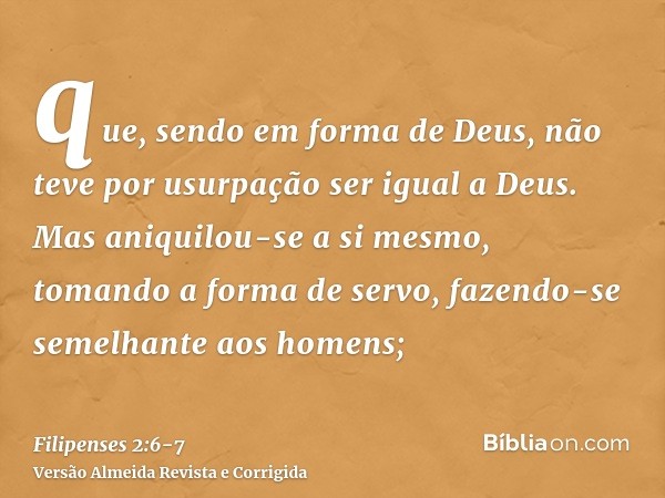 que, sendo em forma de Deus, não teve por usurpação ser igual a Deus.Mas aniquilou-se a si mesmo, tomando a forma de servo, fazendo-se semelhante aos homens;