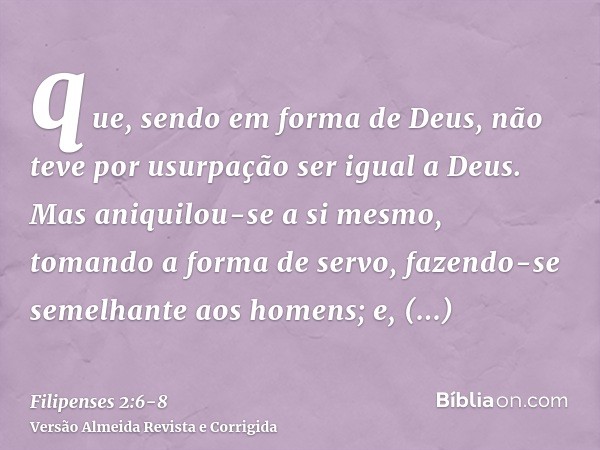 que, sendo em forma de Deus, não teve por usurpação ser igual a Deus.Mas aniquilou-se a si mesmo, tomando a forma de servo, fazendo-se semelhante aos homens;e, 