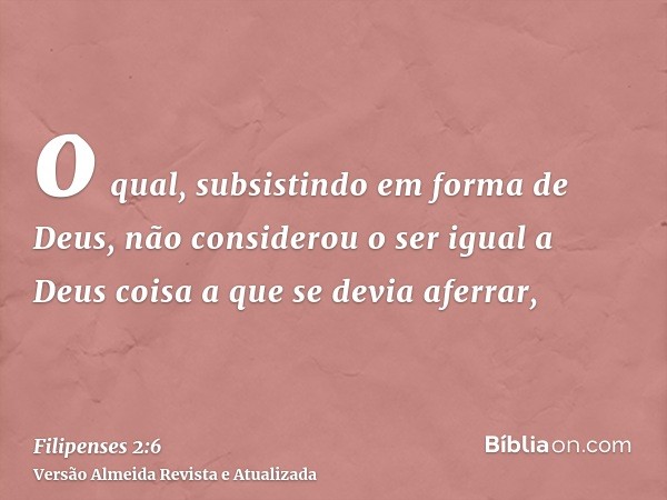 o qual, subsistindo em forma de Deus, não considerou o ser igual a Deus coisa a que se devia aferrar,