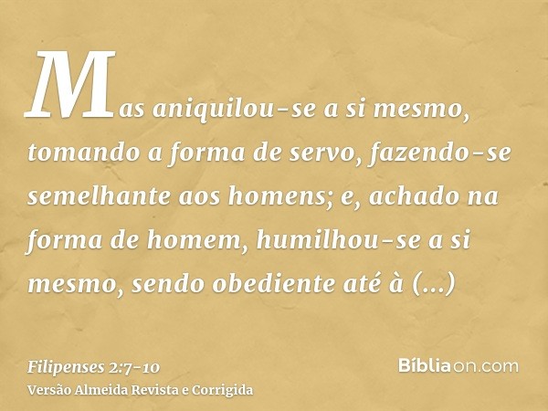 Mas aniquilou-se a si mesmo, tomando a forma de servo, fazendo-se semelhante aos homens;e, achado na forma de homem, humilhou-se a si mesmo, sendo obediente até