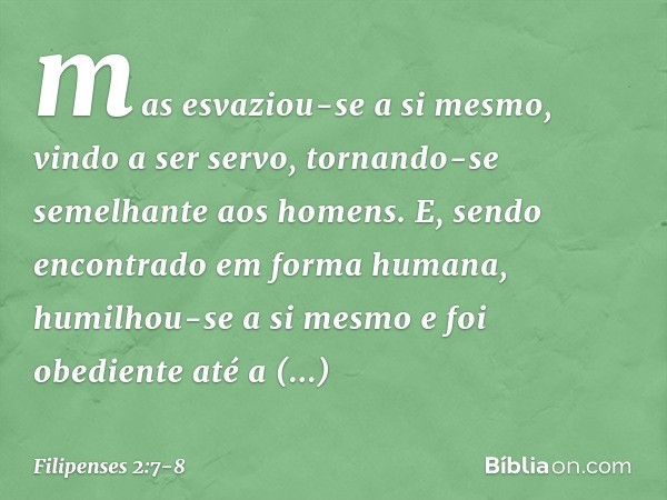 mas esvaziou-se a si mesmo,
vindo a ser servo,
tornando-se semelhante
aos homens. E, sendo encontrado
em forma humana,
humilhou-se a si mesmo
e foi obediente at