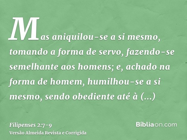 Mas aniquilou-se a si mesmo, tomando a forma de servo, fazendo-se semelhante aos homens;e, achado na forma de homem, humilhou-se a si mesmo, sendo obediente até