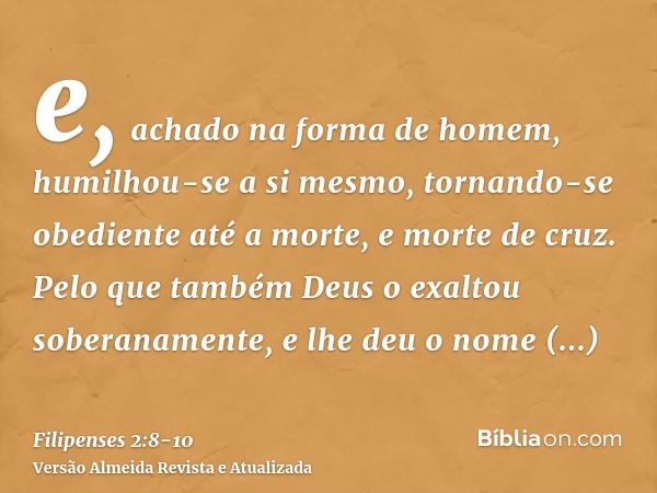 e, achado na forma de homem, humilhou-se a si mesmo, tornando-se obediente até a morte, e morte de cruz.Pelo que também Deus o exaltou soberanamente, e lhe deu 