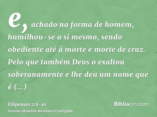 e, achado na forma de homem, humilhou-se a si mesmo, sendo obediente até à morte e morte de cruz.Pelo que também Deus o exaltou soberanamente e lhe deu um nome 