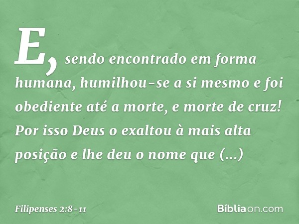E, sendo encontrado
em forma humana,
humilhou-se a si mesmo
e foi obediente até a morte,
e morte de cruz! Por isso Deus o exaltou
à mais alta posição
e lhe deu