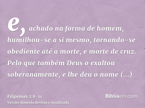 e, achado na forma de homem, humilhou-se a si mesmo, tornando-se obediente até a morte, e morte de cruz.Pelo que também Deus o exaltou soberanamente, e lhe deu 