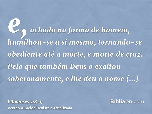 e, achado na forma de homem, humilhou-se a si mesmo, tornando-se obediente até a morte, e morte de cruz.Pelo que também Deus o exaltou soberanamente, e lhe deu