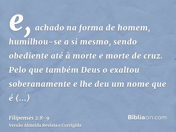 e, achado na forma de homem, humilhou-se a si mesmo, sendo obediente até à morte e morte de cruz.Pelo que também Deus o exaltou soberanamente e lhe deu um nome